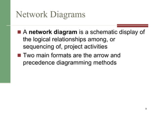 Network Diagrams
 A network diagram is a schematic display of
the logical relationships among, or
sequencing of, project activities
 Two main formats are the arrow and
precedence diagramming methods
9
 