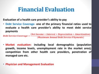 Financial Evaluation 
Evaluation of a health care provider’s ability to pay 
• Debt Service Coverage- one of the primary financial ratios used to 
evaluate a health care provider’s ability to meet debt service 
payments 
푵풆풕 푰풏풄풐풎풆 + 푰풏풕풆풓풆풔풕 + 푫풆풑풓풆풄풊풂풕풊풐풏 + 푨풎풐풓풕풊풛풂풕풊풐풏 
푫풆풃풕 푺풆풓풗풊풄풆 푪풐풗풆풓풂품풆 = 
푴풂풙풊풎풖풎 푨풏풏풖풂풍 푫풆풃풕 푺풆풓풗풊풄풆 푷푨풚풎풆풏풕풔 
• Market evaluation: including local demographics (population 
growth, income levels, unemployment rate in the market area); 
competition from other health care providers, penetration of 
managed care etc. 
• Physician and Management Evaluation 
 