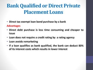 Bank Qualified or Direct Private 
Placement Loans 
• Direct tax exempt loan bond purchase by a bank 
Advantages 
• Direct debt purchase is less time consuming and cheaper to 
issue 
• Loan does not require a credit rating by a rating agency 
• Loan avoids remarketing 
• If a loan qualifies as bank qualified, the bank can deduct 80% 
of its interest costs which results in lower interest 
 