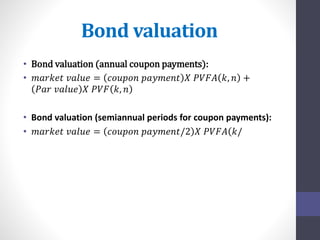 Bond valuation 
• Bond valuation (annual coupon payments): 
• 푚푎푟푘푒푡 푣푎푙푢푒 = 푐표푢푝표푛 푝푎푦푚푒푛푡 푋 푃푉퐹퐴 푘, 푛 + 
푃푎푟 푣푎푙푢푒 푋 푃푉퐹 푘, 푛 
• Bond valuation (semiannual periods for coupon payments): 
• 푚푎푟푘푒푡 푣푎푙푢푒 = 푐표푢푝표푛 푝푎푦푚푒푛푡/2 푋 푃푉퐹퐴 푘/ 
 