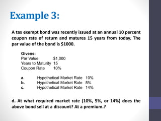 Example 3: 
A tax exempt bond was recently issued at an annual 10 percent 
coupon rate of return and matures 15 years from today. The 
par value of the bond is $1000. 
Givens: 
Par Value $1,000 
Years to Maturity 15 
Coupon Rate 10% 
a. Hypothetical Market Rate 10% 
b. Hypothetical Market Rate 5% 
c. Hypothetical Market Rate 14% 
d. At what required market rate (10%, 5%, or 14%) does the 
above bond sell at a discount? At a premium.? 
 