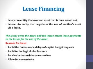 Lease Financing 
• Lessor: an entity that owns an asset that is then leased out. 
• Lessee: An entity that negotiates the use of another’s asset 
via a lease. 
The lessor owns the asset, and the lessee makes lease payments 
to the lessor for the use of the asset. 
Reasons for lease: 
• Avoid the bureaucratic delays of capital budget requests 
• Avoid technological obsolescence 
• Receive better maintenance services 
• Allow for convenience 
 