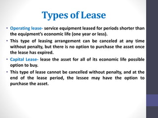 Types of Lease 
• Operating lease- service equipment leased for periods shorter than 
the equipment’s economic life (one year or less). 
• This type of leasing arrangement can be canceled at any time 
without penalty, but there is no option to purchase the asset once 
the lease has expired. 
• Capital Lease- lease the asset for all of its economic life possible 
option to buy. 
• This type of lease cannot be cancelled without penalty, and at the 
end of the lease period, the lessee may have the option to 
purchase the asset. 
 