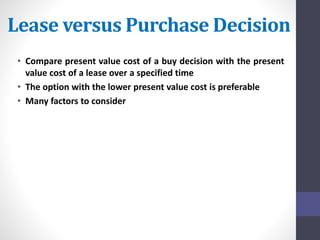 Lease versus Purchase Decision 
• Compare present value cost of a buy decision with the present 
value cost of a lease over a specified time 
• The option with the lower present value cost is preferable 
• Many factors to consider 
 