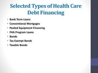 Selected Types of Health Care 
Debt Financing 
• Bank Term Loans 
• Conventional Mortgages 
• Pooled Equipment Financing 
• FHA Program Loans 
• Bonds 
• Tax Exempt Bonds 
• Taxable Bonds 
 