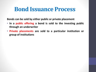 Bond Issuance Process 
Bonds can be sold by either public or private placement 
• In a public offering a bond is sold to the investing public 
through an underwriter 
• Private placements are sold to a particular institution or 
group of institutions 
 