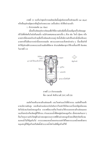 39
ภาพที่ 2.3 จะเห็นวาชุดบริการลมอัดจะติดตั้งอยูหลังจากเครื่องทําลมแหง (air dryer)
หรือเปนอุปกรณชุดแรกที่อยูในสวนของวงจร (เครื่องจักร) ดังไดกลาวมาแลว
1. ตัวกรองลมอัด (air filter)
เมื่อเครื่องอัดลมทําการอัดลมเพื่อใหมีความดันเพิ่มขึ้นนั้นลมที่ถูกเครื่องอัดลมดูด
เขาไปเพื่ออัดเก็บในถังเก็บลมนั้น จะมีสวนผสมของมวลสารอื่น ๆ ดวย เชน ไอน้า ฝุนผง หรือ
ํ
มวลสารที่ลองลอยในบริเวณที่เครื่องอัดลมทํางานอยู ดังนั้นจึงมีความจําเปนอยางยิ่งที่จะตองเอา
มวลสารที่ไมตองการเหลานี้ออกจากลมอัด เพราะมวลสารและสิ่งสกปรกตาง ๆ นี้จะเปนตัวที่
ทําใหอุปกรณทํางานของระบบนิวแมติกสเสียหาย ทํางานติดขัดอายุการใชงานสั้นลงได ดังแสดง
ในภาพที่ 2.4

ภาพที่ 2.4 ตัวกรองลมอัด
ที่มา (ณรงค ตันชีวะวงศ, 2547, หนา 28)
ลมอัดไหลเขามาทางดานทอลมเขา และไหลผานลงไปที่ตัวกรอง ลมอัดที่ไหลเขา
มาจะมีความดันสูง และตองผานแผนกะบังบังคับการไหลทําใหเกิดแรงเหวี่ยงหนีศูนยของลม
อัดไปปะทะกับผนังของลูกถวย อากาศที่สะอาดก็จะไหลผานไสกรองออกทางดานทอลมออก
และสิ่งสกปรกก็จะติดอยูท่ีไสกรอง สวนละอองน้ําที่ติดอยูผนังของลูกถวย เมื่อสะสมกันมาก ๆ
ก็จะไหลมารวมกันไปอยูดานลางของชุดกรองอากาศที่ดานลางของลูกถวยจะมีขีดจํากัดปริมาณ
ละอองน้ําไมใหสูงเกินไป การระบายละอองน้ําออกสามารถทําไดโดยการระบายน้าออกดวยการ
ํ
หมุนสกรูที่ใตลูกถวยหรือติดตั้งตัวระบายน้ําอัตโนมัติที่ลูกถวยก็ได

 