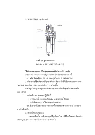 43
5. ชุดบริการลมอัด (service unit)

ภาพที่ 2.8 ชุดบริการลมอัด
ที่มา (ณรงค ตันชีวะวงศ, 2547, หนา 31)
วิธีเลือกชุดควบคุมและปรับปรุงคุณภาพลมอัดหรือชุดบริการลมอัด
การเลือกชุดควบคุมและปรับปรุงคุณภาพลมอัดมีขอควรพิจารณาดังนี้
1. ความดันใชงานไมเกิน 10 บาร อุณหภูมิไมเกิน 50 องศาเซลเซียส
2. ปริมาณการใชลมทั้งหมดมีกี่ลูกบาศกเมตร/ชั่วโมง ถาใชปริมาณลมมาก ขนาดของ
ชุดควบคุม และปรับปรุงคุณภาพลมอัดก็ควรมีขนาดใหญขึ้น
การบํารุงรักษาชุดควบคุมและปรับปรุงคุณภาพลมอัดหรือชุดบริการลมอัดหรือ
เซอรวิสยูนิต
1. อุปกรณกรองอากาศควรปฏิบัติดังนี้
1.1 ควรระบายน้ําในหลอดแกวทุกวัน (กรณีระบายน้ําดวยมือ)
1.2 หมั่นทําความสะอาดไสกรองตามกําหนดเวลา
1.3 ชิ้นสวนที่เปนพลาสติกควรลางดวยน้ํายาทําความสะอาดพลาสติกไมควรลาง
ดวยน้ําหรือน้ํามัน
2. อุปกรณควบคุมความดัน
การหมุนเกลียวตั้งความดันควรหมุนใหถูกทิศทางไมควรใชคีมหรือของแข็งบิดเกลียว
กรณีหมุนจนสุดเกลียวตัวจับที่เปนพลาสติกอาจแตกหักได

 
