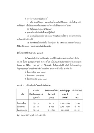 44
3. เกจวัดความดันควรปฏิบติดังนี้
ั
3.1 เมื่อใชลมอัดใหคอย ๆ หมุนเกลียวตั้งความดันใหเข็มคอย ๆ เพิ่มขึ้นชา ๆ จนถึง
คาที่ตองการ เพื่อปองกันการเคลื่อนที่อยางรวดเร็วของเข็มชี้ที่อาจจะหักงอไดงาย
3.2 ไมตั้งความดันสูงกวาที่ใชงานจริง
4. อุปกรณผสมน้ํามันหลอลื่นควรปฏิบัติดงนี้
ั
4.1 ดูแลเติมน้ํามันหลอลื่นในหลอดแกวใหอยูในระดับที่ใชงาน (กรณีใชระบบเติม
น้ํามันหลอลื่นอัตโนมัติ)
4.2 สังเกตสีของน้ํามันหลอลื่น ถามีสขุนขาว ขน แสดงวามีสิ่งสกปรกเขามาปะปน
ี
ใหรีบเปลี่ยนและตรวจสอบระบบเติมน้ํามันหลอลื่น

ปมไฮดรอลิกส (hydraulic pumps)
ปมไฮดรอลิกสใชสําหรับเปลี่ยนพลังงานกลใหเปนพลังงานของไหลหรือกลาวอีกนัย
หนึ่งวา ปมคือ อุปกรณที่สรางการไหลของน้ํามัน เมื่อน้ํามันไหลมีสงกีดขวางทําใหเกิดความดัน
ิ่
ซึ่งฟุคุนางะ อิจิโระ (2543, หนา 93) ไดกลาววา ปมไฮดรอลิกสเปนตัวสงน้ํามันความดันสูง
ไปสูกระบอกสูบไฮดรอลิกสหรือปมไอดรอลิกส สามารถแบงไดเปน 3 ชนิด คือ
1. ปมแบบเฟอง (gear pump)
2. ปมแบบเวน (vane pump)
3. ปมแบบลูกสูบ (piston pump)
ตารางที่ 2.1 เปรียบเทียบปมไฮดรอลิกสชนิดตาง ๆ

ชนิด
ปมแบบเฟอง
ปมแบบเวน
ปมแบบลูกสูบ

อัตราการจายน้ํามัน ความเร็วสูงสุด ประสิทธิภาพ
ความดัน
ลิตร/นาที
รอบ/นาที
กิโลกรัมแรง/ตร.ซม.
รวม
2
(l/min)
(RPM)
(%)
(kgf/cm )
20 – 210
20 – 210
70 – 350

ที่มา (ณรงค ตันชีวะวงศ, 2547, หนา 137)

7 – 570
2 – 950
2 – 1,700

1,800 – 7,000
2,000 – 4,000
600 – 6,000

75 – 90
75 – 90
85 – 95

 