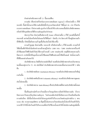 45
ตัวอยางคําอธิบายตารางที่ 2.1 ปมแบบเฟอง
ความดัน เปนหนวยกิโลกรัมแรง/ตารางเซนติเมตร (kgf/cm2) หรือหนวยอื่น ๆ ก็ได
หมายถึง ปมตัวนี้สามารถใชความดันที่เกิดขึ้นในระบบไฮดรอลิกส ไดตั้งแต 20 – 210 กิโลกรัม
แรง/ตารางเซนติเมตร ถาคาความดัน สูง-ต่ํากวานีจะทําใหการทํางานของปมมีประสิทธิภาพลดลง
้
หรือทําใหชํารุดเสียหายไดถาความดันสูงเกินคากําหนด

อัตราการไหล มีหนวยเปนลิตร/นาที (l/min) หรือหนวยอื่น ๆ ก็ได หมายถึงปมตัวนี้
สามารถที่ จะจายน้ํามันหรือสงน้ํามันออกไปไดตงแต 7 ลิตรถึง 570 ลิตร/นาที ขึ้นอยูกับความเร็ว
ั้
ที่ใชขับปม ถาขับปมดวยความเร็วสูงขึ้นก็จะสงน้ํามันไดมากขึ้น
ความเร็วสูงสุด มีหนวยเปน รอบ/นาที หรือมีหนวยอืน ๆ ก็ได หมายถึง ความเร็วที่
่
ใชขับปมเพื่อใหสงน้ํามันดังกลาวมาแลวจะอยูในชวง 1,800 รอบ – 7,000 รอบตอเวลาหนึ่งนาที
(ถาใชมอเตอรไฟฟาโดยทั่วไปจะไดความเร็วรอบที่ 1,450 รอบตอนาที) เหตุที่มีชวงของความเร็ว
ก็เพราะวา การขับปมใหหมุนนันบางครั้งใชมอเตอรไฟฟาแตบางครังใชเครื่องยนต ดังนั้นความเร็ว
้
้
ที่ไดจึงแตกตางกันออกไป
ประสิทธิภาพรวม คิดเปนจํานวนเปอรเซ็นต หมายถึงประสิทธิภาพการทํางานในภาพรวม
ของปมจะอยูระหวาง 75 – 90 เปอรเซ็นต ประสิทธิภาพการทํางานของปมสามารถแบงได 3 ชนิด
คือ
1. ประสิทธิภาพเชิงกล (mechanical efficiency) หมายถึงประสิทธิภาพของกลไกที่อยู
ภายในปม
2. ประสิทธิภาพเชิงปริมาตร (volumetric efficiency) หมายถึงประสิทธิภาพการดูดและ
สงน้ํามันของปม
3. ประสิทธิภาพรวม (total efficiency) เปนประสิทธิภาพที่คิดรวมประสิทธิภาพทั้งหมด
ของปม
ปมเปนอุปกรณสรางการไหลเมื่อการไหลถูกกีดขวางจึงทําใหเกิดความดัน ถาการ
กีดขวางการไหลมากก็จะเกิดความดันมาก ในทํานองเดียวกันถาสิ่งกีดขวางการไหลนอยก็จะเกิด
ความดันนอย เมื่อปมน้ํามันจากถังน้ํามันจะถูกสงเขาไปในระบบโดยผานอุปกรณตาง ๆ ของ
ระบบ เชน ความควบคุมทิศทาง ณ ที่จดนี้น้ํามันสามารถไหลกลับลงถังน้ํามันหรือไหลเขาไปใน
ุ
ระบบได ถาใหน้ํามันไหลเขาไปในระบบเพื่อนําไปใชงานนั้นจะทําใหน้ํามันมีความดันสูงเพิ่มขึน
้

 