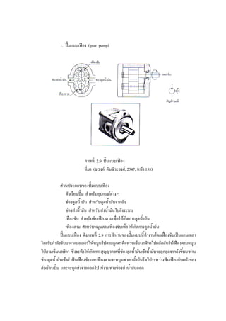 46
1. ปมแบบเฟอง (gear pump)

ภาพที่ 2.9 ปมแบบเฟอง
ที่มา (ณรงค ตันชีวะวงศ, 2547, หนา 138)
สวนประกอบของปมแบบเฟอง
ตัวเรือนปม สําหรับอุปกรณตาง ๆ
ชองดูดน้ํามัน สําหรับดูดน้ํามันจากถัง
ชองสงน้ํามัน สําหรับสงน้ํามันไปยังระบบ
เฟองขับ สําหรับขับเฟองตามเพื่อใหเกิดการดูดน้ํามัน
เฟองตาม สําหรับหมุนตามเฟองขับเพื่อใหเกิดการดูดน้ํามัน
ปมแบบเฟอง ดังภาพที่ 2.9 การทํางานของปมแบบนี้ทํางานโดยเฟองขับเปนแกนเพลา
โดยรับกําลังขับมาจากมอเตอรใหหมุนไปตามลูกศรคือทวนเข็มนาฬิกาไปผลักดันใหเฟองตามหมุน
ไปตามเข็มนาฬิกา ซึ่งจะทําใหเกิดการสูญญากาศที่ชองดูดน้ํามันเขาน้ํามันจะถูกดูดจากถังขึนมาผาน
้
ชองดูดน้ํามันเขาตัวฟนเฟองขับและเฟองตามจะหมุนพาเอาน้ํามันรีดไประหวางฟนเฟองกับผนังของ
ตัวเรือนปม และจะถูกสงจายออกไปใชงานทางชองสงน้ํามันออก

 