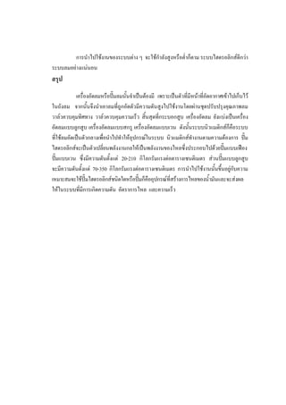 56
การนําไปใชงานของระบบตาง ๆ จะใชกําลังสูงหรือต่ําก็ตาม ระบบไฮดรอลิกสดีกวา
ระบบลมอยางแนนอน

สรุป
เครื่องอัดลมหรือปมลมนั้นจําเปนตองมี เพราะเปนตัวที่มีหนาที่อัดอากาศเขาไปเก็บไว
ในถังลม จากนั้นจึงนําเอาลมที่ถูกอัดตัวมีความดันสูงไปใชงานโดยผานชุดปรับปรุงคุณภาพลม
วาลวควบคุมทิศทาง วาลวควบคุมความเร็ว สิ้นสุดที่กระบอกสูบ เครื่องอัดลม ยังแบงเปนเครื่อง
อัดลมแบบลูกสูบ เครื่องอัดลมแบบสกรู เครื่องอัดลมแบบเวน ดังนันระบบนิวแมติกสก็คือระบบ
้
ที่ใชลมอัดเปนตัวกลางเพื่อนําไปทําใหอุปกรณในระบบ นิวแมติกสทํางานตามความตองการ ปม
ไฮดรอลิกสจะเปนตัวเปลียนพลังงานกลใหเปนพลังงานของไหลซึ่งประกอบไปดวยปมแบบเฟอง
่

ปมแบบเวน ซึ่งมีความดันตั้งแต 20-210 กิโลกรัมแรงตอตารางเซนติเมตร สวนปมแบบลูกสูบ
จะมีความดันตั้งแต 70-350 กิโลกรัมแรงตอตารางเซนติเมตร การนําไปใชงานนันขึ้นอยูกับความ
้
เหมาะสมจะใชปมไฮดรอลิกสชนิดใดหรือปมก็คืออุปกรณที่สรางการไหลของน้ํามันและจะสงผล
ใหในระบบทีมีการเกิดความดัน อัตราการไหล และความเร็ว
่

 