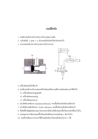 57

แบบฝกหัด
1. จงอธิบายหลักการทํางานของวาลวควบคุมความดัน
2. วาลวชนิดมี 3 รูและ 5 รู ทํางานเหมือนกันหรือตางกันอยางไร
3. จากภาพจงอธิบายการทํางานของวาลวเรงระบาย

4. เครื่องอัดลมมีหนาที่อะไร
5. จงอธิบายหลักการทํางานของเครื่องอัดลมพรอมระบุถึงความดันแตละแบบไดเทาไร
5.1 เครื่องอัดลมแบบลูกสูบชัก
5.2 เครื่องอัดลมแบบสกรู
5.3 เครื่องอัดลมแบบเวน
6. ประสิทธิภาพเชิงกล (machanical efficiency) ของปมไฮดรอลิกสหมายถึงอะไร
7. ประสิทธิภาพเชิงปริมาตร (Voltal efficieney) ของปมไฮดรอลิกสหมายถึงอะไร
8. ปจจัยที่สําคัญมีผลตออายุการทํางานอยางมีประสิทธิภาพของปมไฮดรอกลิกสมีอะไรบาง
9. สาเหตุของการเสียหายของปมไฮดรอลิกสเกิดจากสาเหตุใหญ ๆ มีอะไรบาง
10. จงเปรียบเทียบระหวางการใชนิวแมติกสและไฮดรอลิกสมาจํานวน 5 ขอ

 