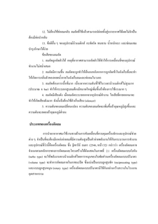 33
12. ไมตองใชทอลมกลับ ลมอัดทีใชแลวสามารถปลอยทิ้งสูบรรยากาศไดเลยไมจําเปน
่
ตองมีทอนํากลับ
13. ขอดีอื่น ๆ ของอุปกรณนิวแมติกส กะทัดรัด ทนทาน น้ําหนักเบา และซอมแซม
บํารุงรักษาไดงาย
ขอเสียของลมอัด
1. ลมอัดถูกอัดตัวได เหตุที่อากาศสามารถอัดตัวไดทําใหการเคลื่อนที่ของอุปกรณ
ทํางานไมสม่ําเสมอ
2. ลมอัดมีความชื้น ลมอัดจะถูกทําใหเย็นลงหลังจากการถูกอัดเขาในถังเก็บซึ่งจะทํา
ใหเกิดการกลันตัวของหยดน้ําภายในถังเก็บลมและทอลมในวงจร
่
3. ลมอัดตองการเนื้อที่มาก เนื่องจากความดันที่ใชในวงจรนิวแมติกสไมสูงมาก
(ประมาณ 6 bar) ทําใหกระบอกสูบลมตองมีขนาดใหญเพิ่มขึ้นถาตองการใชแรงมาก ๆ
4. ลมอัดมีเสียงดัง เมื่อลมอัดระบายออกจากอุปกรณทํางาน ไอเสียทีคายออกมาจะ
่
ทําใหเกิดเสียงดังมาก ดังนันจึงตองใชตัวเก็บเสียง (silencer)
้
5. ความดันของลมเปลี่ยนแปลง ความดันของลมอัดจะเพิ่มขึ้นถาอุณหภูมิสูงขึ้นและ
ความดันจะลดลงถาอุณหภูมต่ําลง
ิ

ประเภทของเครื่องอัดลม
การนําเอาอากาศมาใชงานทางดานการขับเคลื่อนที่ควบคุมเครื่องจักรและอุปกรณชวย
ตาง ๆ จําเปนที่จะตองมีแหลงจายลมที่มีความดันสูงเปนตัวจายพลังงานใหกับกระบวนการทํางาน
และอุปกรณทวานี้คือเครื่องอัดลม ซึ่ง ฐิฑารีย ถมยา (2546, หนา 52) กลาววา เครื่องอัดลมอาจ
ี่
จําแนกตามหลักการของการอัดลมและโครงสรางไดดังแสดงในภาพที่ 2.1 เครื่องอัดลมแบบกังหัน
(turbo type) จะใหพลังงานทางนิวแมติกสโดยการหมุนของใบพัดสวนเครื่องอัดลมแบบปริมาตร
(volume type) จะทําการอัดลมภายในภาชนะปด ซึ่งแบงเปนแบบลูกสูบชัก (reciprocating type)
และแบบลูกสูบหมุน (rotary type) เครื่องอัดลมแบบปริมาตรมีใชกันอยางกวางขวางในโรงงาน
อุตสาหกรรม

 