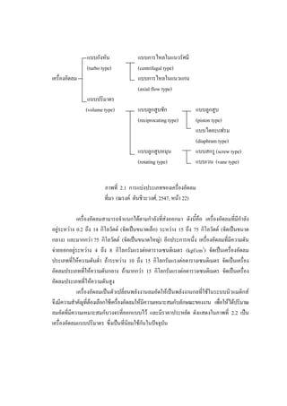 34
แบบกังหัน
(turbo type)
เครื่องอัดลม
แบบปริมาตร
(volume type)

แบบการไหลในแนวรัศมี
(centrifugal type)
แบบการไหลในแนวแกน
(axial flow type)
แบบลูกสูบชัก
(reciprocating type)

แบบลูกสูบหมุน
(rotating type)

แบบลูกสูบ
(piston type)
แบบไดอะแฟรม
(diaphram type)
แบบสกรู (screw type)
แบบเวน (vane type)

ภาพที่ 2.1 การแบงประเภทของเครื่องอัดลม
ที่มา (ณรงค ตันชีวะวงศ, 2547, หนา 22)
เครื่องอัดลมสามารถจําแนกไดตามกําลังที่สงออกมา ดังนี้คือ เครื่องอัดลมที่มีกาลัง
ํ
อยูระหวาง 0.2 ถึง 14 กิโลวัตต (จัดเปนขนาดเล็ก) ระหวาง 15 ถึง 75 กิโลวัตต (จัดเปนขนาด
กลาง) และมากกวา 75 กิโลวัตต (จัดเปนขนาดใหญ) อีกประการหนึ่ง เครื่องอัดลมที่มีความดัน
จายออกอยูระหวาง 4 ถึง 8 กิโลกรัมแรงตอตารางเซนติเมตร (kgf/cm2) จัดเปนเครื่องอัดลม
ประเภททีใหความดันต่ํา ถาระหวาง 10 ถึง 15 กิโลกรัมแรงตอตารางเซนติเมตร จัดเปนเครื่อง
่
อัดลมประเภทที่ใหความดันกลาง ถามากกวา 15 กิโลกรัมแรงตอตารางเซนติเมตร จัดเปนเครื่อง
อัดลมประเภทที่ใหความดันสูง
เครื่องอัดลมเปนตัวเปลี่ยนพลังงานลมอัดใหเปนพลังงานกลที่ใชในระบบนิวแมติกส
จึงมีความสําคัญที่ตองเลือกใชเครื่องอัดลมใหมีความเหมาะสมกับลักษณะของงาน เพือใหไดปริมาณ
่
ลมอัดที่มีความเหมาะสมกับวงจรที่ออกแบบไว และมีราคาประหยัด ดังแสดงในภาพที่ 2.2 เปน
เครื่องอัดลมแบบปริมาตร ซึ่งเปนที่นิยมใชกันในปจจุบน
ั

 