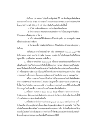 37
1. ถังเก็บลม (air tanks) ใชกักเก็บลมที่ถูกอัดตัวไว และสวนใหญจะติดตั้งที่ทาง
ลมออกของเครื่องอัดลม อาจจะอยูรวมกับเครื่องอัดลมหรือติดตั้งอีกตัวหนึ่งนอกเครื่องอัดลมก็ได
ซึ่งณรงค ตันชีวะวงศ (2547, หนา 28) ไดกลาวถึงถังเก็บลมซึ่งทําหนาที่ดังนี้
1.1 ทําใหความดันลมที่จายออกจากเครื่องอัดลมมีคาสม่ําเสมอ
1.2 ปองกันการลดลงของความดันลมอัดอยางรวดเร็วเมื่อลมอัดถูกนําไปใชใน
ปริมาณมากภายในชวงระยะเวลาสั้น ๆ
1.3 ใหความดันลมอัดไดในชวงเวลาหนึ่งในกรณีฉุกเฉิน เชน การหยุดทํางานของ
เครื่องอัดลมเนื่องจากไฟฟาดับ
1.4 ทําการแยกน้ําจากลมที่ถูกอัดโดยการทําใหลมอัดเย็นลงดวยอากาศที่อยูรอบ ๆ
ถังเก็บลม
ถังเก็บลมประกอบดวยอุปกรณตาง ๆ เชน เกจวัดความดัน (pressure gauge) วาลว
นิรภัย (safety valve) และสวิตซความดัน (pressure switch) ดังนั้นถังเก็บลมจะตองเปนไปตาม
กฎเกณฑตาง ๆ เหมือนกับภาชนะทนความดันอื่น ๆ
2. เครื่องระบายความรอน (aftercoolers) เครื่องระบายความรอนมักจะติดตั้งอยูถัดจาก
เครื่องอัดลมเพื่อทําลมใหเย็นลงและจํากัดไอน้าที่มีความรอนจํานวนมากที่ผสมรวมอยูกับลมอัด
ํ
เพราะถาไอน้ําเหลานี้กลั่นตัวเปนหยดน้ําในอุปกรณนิวแมติกสก็จะเกิดการกัดกรอนหรือความเสียหาย
ได เครื่องระบายความรอนแบงไดเปนแบบใชน้ําหลอเย็นและแบบใชลมเปาระบายความรอน เครื่อง
ระบายความรอนทั้งสองแบบนี้ควรลดอุณหภูมิของ ลมอัดใหเหลือประมาณ 40 องศาเซลเซียส
เครื่องระบายความรอนแบบใชลมเปาจะใชครีบระบายความรอนซึ่งติดตั้งที่ทอจาย
ลมอัด และใชพัดลมเปาผานครีบเหลานี้ ครีบเหลานีจะถูกติดตั้งหางจากฝาผนังและโครงสรางอืน ๆ
้
่
ทั้งนี้เพื่อใหแนใจวามีการระบายอากาศที่ดี สวนเครื่องระบายความรอนแบบใชน้ําหลอเย็นจะใช
น้ําไหลหมุนเวียนในทอเพื่อระบายความรอนภายในภาชนะที่ลมอัดไหลผาน
3. เครื่องกรองในทอหลัก (main line air filter) เครื่องกรองในทอหลักจะทําการ
กําจัดฝุนละออง น้ํา และคราบน้ํามันที่ปะปนมากับลมอัดที่อยูในทอหลักกอนที่จะสงลมอัดนี้ไป
ใชงานหรือผานการกรองละเอียดอีกครั้งหนึ่ง
4. เครื่องทําลมแหงดวยความเย็น (refrigerated air dryers) ลมที่ถูกอัดจะมีไอน้ํา
ปะปนมาดวย เมื่ออุณหภูมิของไอน้ําลดลงถึงระดับอุณหภูมิหองที่ตอนปลายทอลมอัด ไอน้ําก็จะ
กลั่นตัวเปนหยดน้ําซึ่งบางครั้งจะไหลหยดออกทางชองระบายของวาลว ดังนันเครื่องทําลมแหงดวย
้
ความเย็นนี้จะทําใหลมอัดเย็นลงและจะควบแนนไอน้ําที่ปะปนมากับลมอัดใหกลายเปนหยดน้ํา
ซึ่งหยดน้ําจะถูกแยกออกและลมแหงเทานันที่ไหลผานออกไปได
้

 