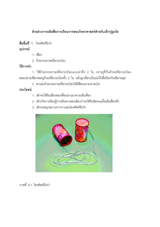 168



           ตัวอยางการผลิตสื่อการเรียนการสอนวิทยาศาสตรสําหรับเด็กปฐมวัย

สื่อชิ้นที่ 1 โทรศัพทจะจา
อุปกรณ
             1. เชือก
             2. ถวยกระดาษหรือกระปอง
วิธีการทํา
             1. ใช ถ ว ยกระดาษหรื อ กระป อ งแบบฝาดึ ง 2 ใบ เจาะรู ที่ ก น ถ ว ยหรื อ กระป อ ง
สอดปลายเชือกลอดรูถวยหรือกระปองทั้ง 2 ใบ แลวผูกเชือกเปนปมไวเพื่อปองกันเชือกหลุด
             2. ตกแตงถวยกระดาษหรือกระปองใหมีสีสวยงามนาสนใจ
ประโยชน
             1. เด็กจะไดยินเสียงของเพื่อนผานมาตามเสนเชือก
             2. เด็กเกิดการเรียนรูการเดินทางของเสียงวาจะไดยินชัดเจนเมื่อเสนเชือกตึง
             3. เด็กจะสนุกสนานจากการเลนโทรศัพทจะจา




ภาพที่ 6.1 โทรศัพทจะจา
 