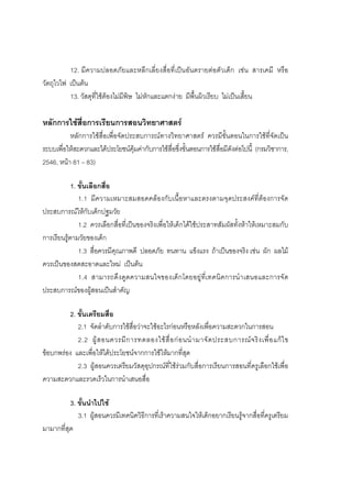 174



          12. มีความปลอดภัยและหลีกเลี่ยงสื่อที่เปนอันตรายตอตัวเด็ก เชน สารเคมี หรือ
วัตถุไวไฟ เปนตน
          13. วัสดุที่ใชตองไมมีพิษ ไมหักและแตกงาย มีพื้นผิวเรียบ ไมเปนเสี้ยน

หลักการใชสื่อการเรียนการสอนวิทยาศาสตร
          หลักการใชสื่อเพื่อจัดประสบการณทางวิทยาศาสตร ควรมีขั้นตอนในการใชที่จัดเปน
ระบบเพื่อใหสะดวกและไดประโยชนคุมคากับการใชสื่อซึ่งขั้นตอนการใชสื่อมีดังตอไปนี้ (กรมวิชาการ,
2546, หนา 81 – 83)

            1. ขั้นเลือกสื่อ
               1.1 มีความเหมาะสมสอดคลองกับเนื้อหาและตรงตามจุดประสงคที่ตองการจัด
ประสบการณใหกับเด็กปฐมวัย
               1.2 ควรเลือกสื่อที่เปนของจริงเพื่อใหเด็กไดใชประสาทสัมผัสทั้งหาใหเหมาะสมกับ
การเรียนรูตามวัยของเด็ก
               1.3 สื่อควรมีคุณภาพดี ปลอดภัย ทนทาน แข็งแรง ถาเปนของจริง เชน ผัก ผลไม
ควรเปนของสดสะอาดและใหม เปนตน
               1.4 สามารถดึงดูดความสนใจของเด็กโดยอยูที่เทคนิคการนําเสนอและการจัด
ประสบการณของผูสอนเปนสําคัญ

         2. ขั้นเตรียมสื่อ
            2.1 จัดลําดับการใชสื่อวาจะใชอะไรกอนหรือหลังเพื่อความสะดวกในการสอน
            2.2 ผู ส อนควรมี ก ารทดลองใช สื่ อ ก อ นนํ า มาจั ด ประสบการณ จ ริ ง เพื่ อ แก ไ ข
ขอบกพรอง และเพื่อใหไดประโยชนจากการใชใหมากที่สุด
            2.3 ผูสอนควรเตรียมวัสดุอุปกรณที่ใชรวมกับสื่อการเรียนการสอนที่ครูเลือกใชเพื่อ
ความสะดวกและรวดเร็วในการนําเสนอสื่อ

          3. ขั้นนําไปใช
             3.1 ผูสอนควรมีเทคนิควิธีการที่เราความสนใจใหเด็กอยากเรียนรูจากสื่อที่ครูเตรียม
มามากที่สุด
 