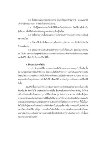 175



                3.2 สื่อที่ผูสอนนํามาควรใชประโยชน ใหมากที่สุดเทาที่จะมากได โดยแนะนําให
เด็กฝกใชทักษะดานตาง ๆ โดยมีสื่อเปนสวนประกอบ
                3.3 สื่อที่ผูสอนนํามาควรใหเด็กไดใชและเรียนรูดวยตนเอง โดยวิธีการที่เด็กเปน
ผูเลือกเอง เพื่อใหเด็กไดลองผิดลองถูกและเกิดการเรียนรูในที่สุด
                3.4 ใชสื่อตามลําดับขั้นของแผนการจัดกิจกรรมที่กําหนดไวเพื่อใหเกิดการเรียนรู
อยางตอเนื่อง
                3.5 ไมควรใหเด็กเห็นสื่อหลาย ๆ ชนิดพรอม ๆ กัน เพราะจะทําใหเด็กไมสนใจ
กิจกรรมที่สอน
                3.6 ผูสอนควรยืนอยูดานขางหรือดานหลังของสื่อที่ใชกับเด็ก ผูสอนไมควรยืนหัน
หลังใหเด็ก เพราะจะตองพูดคุยกับเด็กและสังเกตความสนใจของเด็กพรอมทั้งสํารวจขอบกพรอง
ของสื่อที่ใช เพื่อนําไปปรับปรุงแกไขใหดีขึ้น

             4. ขั้นประเมินการใชสื่อ
                  การประเมิ น การใช สื่ อ สามารถประเมิ น ได ข ณะทํ า การสอนและใช สื่ อ ชนิ ด นั้ น
ผูสอนควรเปดโอกาสใหเด็กซักถาม สอบถามถึงสิ่งที่เด็กอยากรู อยากเห็นและเกิดขอสงสัย
โดยครู ใ ช คํ า ถามกระตุ น การคิ ด ให เ ด็ ก คิ ด หาคํา ตอบและใชวิ ธี ก ารสั ง เกต อภิ ป ราย ซั ก ถาม
ตลอดจนรวมกันสรุปขั้นตอนการนําสื่อไปใช เพื่อจะไดนํามาปรับปรุงการผลิตและการใชสื่อใหดี
ยิ่งขึ้น
             สรุปไดวาขั้นตอนการใชสื่อการเรียนการสอนวิทยาศาสตรประกอบไปดวยขั้นเลือกสื่อ
ขั้นเตรียมสื่อ ขั้นนําไปใช และขั้นประเมินการใชสื่อ ซึ่งแตละขั้นตอนลวนมีความสําคัญ ถามีการ
เตรียมเปนอยางดีในขั้นตอนแรก ๆ การใชสื่อในขั้นตอ ๆ มาก็ยอมประสบความสําเร็จดวยดี ผูสอน
ควรตระหนักและเห็นคุณคาของการใชสื่อเพื่อใหสามารถใชสื่อไดอยางมีประสิทธิภาพและเกิด
ประโยชนโดยตรงตอผูเรียนหรือผูรับสื่อชวยใหเขาใจเนื้อหาที่ผูสอนตองการถายทอด ทั้งนี้เมื่อนํา
สื่อไปใชแลวผูสอนควรมีการประเมินการใชสื่อเพื่อนําไปปรับปรุงสื่อการเรียนการสอนใหมีประสิทธิภาพ
และเกิดประโยชนใหมากที่สุด ขณะเดียวกันตองไมลืมวาการนําเสนอสื่อตามความจําเปนและ
เหมาะสมกับโอกาสมีผลอยางมากเพราะไมวาสื่อจะดีเพียงใดหากนําเสนอไมนาสนใจ สื่อนั้นจะ
หมดความหมายลงไปทันที
 