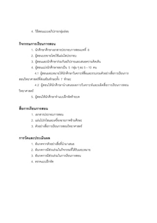 160



          4. วิธีสอนแบบอภิปรายกลุมยอย
                                 

กิจกรรมการเรียนการสอน
          1.นักศึกษาศึกษาเอกสารประกอบการสอนบทที่ 6
          2.ผูสอนบรรยายโดยใชแผนใสประกอบ
          3.ผูสอนและนักศึกษารวมกันอภิปรายและเสนอความคิดเห็น
          4.ผูสอนแบงนักศึกษาออกเปน 5 กลุม ๆ ละ 5 – 10 คน
            4.1 ผูสอนมอบหมายใหนักศึกษาวิเคราะหสื่อและรวบรวมตัวอยางสื่อการเรียนการ
สอนวิทยาศาสตรที่สงเสริมทักษะทั้ง 7 ทักษะ
            4.2 ผู ส อนให นัก ศึ ก ษานํ า เสนอผลการวิ เ คราะห แ ละผลิ ตสื่ อ การเรีย นการสอน
วิทยาศาสตร
         5. ผูสอนใหนักศึกษาทําแบบฝกหัดทายบท

สื่อการเรียนการสอน
          1. เอกสารประกอบการสอน
          2. แผนโปรงใสและเครื่องฉายภาพขามศีรษะ
          3. ตัวอยางสื่อการเรียนการสอนวิทยาศาสตร

การวัดและประเมินผล
          1.   สังเกตจากตัวอยางสื่อทีนํามาเสนอ
                                      ่
          2.   สังเกตการมีสวนรวมในกิจกรรมที่ไดรับมอบหมาย
          3.   สังเกตการมีสวนรวมในการเรียนการสอน
          4.   ตรวจแบบฝกหัด
 