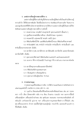 179



           5. แหลงการเรียนรูจากสถานที่ตาง ๆ
               แหลงการเรียนรูที่มีความสําคัญที่เด็กสามารถเรียนรูไดอยางทั่วถึงทุกดานใหความรู
ความเขาใจ ไดใชประสาทสัมผัส ไดเคลื่อนไหวรางกาย ชวยพัฒนาดานความคิด จินตนาการ
และปลูกฝงเจตคติที่ดีดานวิทยาศาสตรเด็กสามารถไดรับจากแหลงการเรียนรูที่เปนสถานที่จริง
ดังตัวอยางแหลงการเรียนรูจากสถานที่ตาง ๆ ตอไปนี้
              5.1 สวนสาธารณะ สวนสัตว สวนรุกขชาติ อุทยานแหงชาติ เขื่อนตาง ๆ
              5.2 ศูนยวิทยาศาสตรเพื่อการศึกษา (ทองฟาจําลอง กรุงเทพฯ)
              5.3 สวนดอกไม แปลงดอกไม สวนผัก ผลไม ทุงนา
              5.4 พิพิธภัณฑสัตวน้ําจืด และพิพิธภัณฑสัตวน้ําทะเล พิพิธภัณฑวิทยาศาสตร
              5.5 ฟารมปศุสัตว เชน ฟารมไก ฟารมเปด ฟารมเลี้ยงวัว ฟารมเลี้ยงมา และ
ฟารมเลี้ยงนกกระจอกเทศ เปนตน
              5.6 สถานีตาง ๆ เชน สถานีตํารวจ สถานีดับเพลิง สถานีรถไฟ และสถานีรถขนสง
สถานีรถไฟฟา เปนตน
              5.7 อุทยานประวัติศาสตร พิพิธภัณฑสถานแหงชาติ และโรงละครแหงชาติ
              5.8 ธนาคาร ที่ทําการไปรษณีย รานถายรูป ที่วาการอําเภอ ศาลากลางจังหวัด
ตลาด
              5.9 สถานีวิทยุกระจายเสียงและสถานีโทรทัศน
              5.10 พิพิธภัณฑเด็กกรุงเทพมหานคร
              5.11 หองสมุดตาง ๆ หองสมุดนิทาน
              5.12 อุทยานการเรียนรูของไทย TK Park

             6. การเลนตามมุม
                 การเลนตามมุมที่ชวยพัฒนาการคิด การใชคําถามและจินตนาการดังตัวอยางการ
เลนตามมุมตอไปนี้ (กรมวิชาการ, 2546, หนา 74 – 82)
                 6.1 มุมบาน มีของเลนเครื่องใชในครัวขนาดเล็กหรือของจําลอง เชน เตา กระทะ
ครก กาน้ํา เขียง มีดพลาสติก หมอ จาน ชอน ถวนชาม กะละมัง ฯลฯ นอกจากนี้ยังมี
เครื่องเลนตุกตา เครื่องแตงบานจําลอง เชน ชุดรับแขก หมอนรอง กระจกขนาดเห็นเต็มตัว หวี
ตลั บ แป ง แจกั น ดอกไม รู ป ภาพ ฯลฯ เครื่ อ งแต ง กายบุ ค คลอาชี พ ต า ง ๆ ที่ ใ ช แ ล ว เช น
ชุด เครื่องแบบทหาร ตํารวจ ชุดเสื้อผาผูชายและผูหญิง กระเปาถือ และรองเทาแบบตาง ๆ
ที่ไมใชแลว เปนตน
 