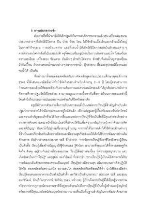 182



             9. การเลนกลางแจง
                ตัวอยางสื่อที่นํามาจัดใหเด็กปฐมวัยในการเลนกิจกรรมกลางแจง เชน เครื่องเลน สนาม
ประเภทตาง ๆ ที่เด็กไดมีโอกาส ปน ปาย หอย โหน ไดใชกลามเนื้อเล็กและกลามเนื้อใหญ
ในการทํ า กิ จ กรรม การเตรี ย มทราย และที่ เ ล น น้ํ า ให เ ด็ ก ได มี โ อกาสเล น ในลั ก ษณะต า ง ๆ
ตามความสนใจจากสื่อที่เปนธรรมชาติ ครูจึงควรเตรียมอุปกรณในการเลนทรายและน้ํา โดยเตรียม
ทรายละเอี ยด เครื่องตวง ชอนตวง ถังเล็ก ๆ สําหรับใสทราย สําหรับที่เลนน้ําครูควรเตรียม
ผากันเปอน ถวยตวงขวดน้ําขนาดตาง ๆ กรวยกรอกน้ํา ตุกตายาง สื่อและอุปกรณที่ลอยและ
จมน้ําได เปนตน
                ที่ ก ล า วมาทั้ ง หมดสอดคล อ งกั บ การจั ด หลั ก สู ต รก อ นประถมศึ ก ษาพุ ท ธศั ก ราช
2546 ที่ไดเสนอแนวคิดที่จะนําไปใชจัดกิจกรรมสําหรับเด็กอายุ 3 – 6 ป โดยผูสอนสามารถ
กําหนดรายละเอียดใหสอดคลองกับความตองการและความสนใจของเด็กไดถูกตองตามหลักการ
จั ด การศึ ก ษาปฐมวั ย ได โ ดยง า ย สามารถบู ร ณาการเนื้ อ หากั บ สื่ อ การเรี ย นการสอนเหล า นี้
โดยคํานึงถึงประสบการณและสภาพแวดลอมในชีวิตจริงของเด็ก
             สรุปไดวาจากตัวอยางสื่อการเรียนการสอนที่เปนแหลงการเรียนรูที่สําคัญสําหรับเด็ก
ปฐมวัยอาจกลาวไดวามีมากมายและอยูใกลตัวเด็ก เพียงแตครูและผูเกี่ยวของมองเห็นประโยชน
และความสําคัญของเด็กที่จะไดรับจากสื่อและแหลงการเรียนรูที่จัดเปนสื่อที่มีคุณคาตอเด็กอยาง
มหาศาลดวยความตระหนักถึงประโยชนที่เด็กจะไดรับเพื่อความเจริญกาวหนาทางดานการคิด
และสติปญญา อันจะนําไปสูการเชี่ยวชาญชํานาญ จากการใหโอกาสเด็กไดใชทักษะดานตาง ๆ
ที่จําเปนและเกี่ยวของกับเด็กอยางอิสระและมีความสุขก็จะสงผลใหเด็กไดรับการพัฒนาอยางเต็ม
ศักยภาพ ดังคํากลาวของประเวศ วะสี ที่กลาววา “การจัดการเรียนรูที่เอาชีวิตจริงของผูเรียน
เปนตัวตั้ง เรียนรูเพื่อสรางปญญาใหรูจักตนเอง รูจักโลก สามารถพึ่งตนเองไดทั้งทางเศรษฐกิจ
จิตใจ สังคม อยูรวมกันอยางมีสมดุลยภาพ เรียนรูไดอยางตอเนื่อง มีความสุขสนุกสนาน และ
เกิดฉันทะในการเรียนรู” และสุมน อมรวิวัฒน ที่กลาววา “การเรียนรูที่ผูเรียนมีอิสระภาพไดรับ
การพัฒนาเต็มศักยภาพของความเปนมนุษย เรียนรูอยางมีความสุข เนนกระบวนการคิดปฏิบัติ
ไดจริง สอดคลองกับความถนัด ความสนใจ สอดคลองกับคติสอนใหทํา นําใหคิดลงมือทํา
เรียนรูสอนตนเองเอาความเปนจริงเปนตัวตั้ง เอาวิชาเปนตัวประกอบ” (ประเวศ วะสี และสุมน
อมรวิวัฒน, อางถึงในวราภรณ รักวิจัย, 2545, หนา 24) ผูเรียนจึงควรเปนผูที่ไดเรียนรูจากสภาพ
จริงจากปรากฏการณตามธรรมชาติที่อยูรอบตัวรวมไปถึงการเรียนรูที่เปนทั้งผูสรางและผูอนุรักษ
ทรัพยากรที่มีคุณประโยชนตอมนุษยอยางมากมายเพื่อเปนพื้นฐานสําคัญในการพัฒนาศักยภาพ
 