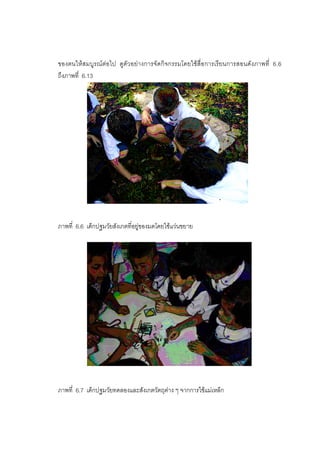 183



ของตนใหสมบูรณตอไป ดูตัวอยางการจัดกิจกรรมโดยใชสื่อการเรียนการสอนดังภาพที่ 6.6
ถึงภาพที่ 6.13




ภาพที่ 6.6 เด็กปฐมวัยสังเกตที่อยูของมดโดยใชแวนขยาย




ภาพที่ 6.7 เด็กปฐมวัยทดลองและสังเกตวัตถุตาง ๆ จากการใชแมเหล็ก
 