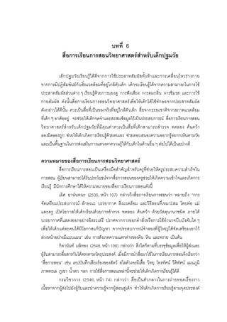 161



                                 บทที่ 6
             สื่อการเรียนการสอนวิทยาศาสตรสําหรับเด็กปฐมวัย

            เด็ ก ปฐมวั ย เรีย นรู ได ดีจ ากการใชป ระสาทสั ม ผั สทั้ง หา และการเคลื่ อ นไหวรา งกาย
จากการมีปฏิสัมพันธกับสิ่งแวดลอมที่อยูใกลตัวเด็ก เด็กจะเรียนรูไดจากความสามารถในการใช
ประสาทสัมผัสสวนตาง ๆ เรียนรูดวยการมองดู การฟงเสียง การดมกลิ่น การชิมรส และการใช
กายสัมผัส ดังนั้นสื่อการเรียนการสอนวิทยาศาสตรเพื่อใหเด็กไดใชทักษะจากประสาทสัมผัส
ดังกลาวไดดีนั้น ควรเปนสื่อที่เปนของจริงที่อยูใกลตัวเด็ก สื่อจากธรรมชาติจากสภาพแวดลอม
ที่เด็ก ๆ อาศัยอยู จะชวยใหเด็กจดจําและสะสมขอมูลไวเปนประสบการณ สื่อการเรียนการสอน
วิ ท ยาศาสตร สํ า หรั บ เด็ กปฐมวั ยที่ มี คุณค าควรเปนสื่ อที่ เด็ กสามารถสํ ารวจ ทดลอง ค นคว า
ลองผิดลองถูก ชวยใหเด็กเกิดการเรียนรูดวยตนเอง ชวยตอบสนองความอยากรูอยากเห็นตามวัย
และเปนพื้นฐานในการสงเสริมการแสวงหาความรูใหกับเด็กในดานอื่น ๆ ตอไปไดเปนอยางดี

ความหมายของสื่อการเรียนการสอนวิทยาศาสตร
             สื่อการเรียนการสอนเปนเครื่องมือสําคัญสําหรับครูที่ชวยใหครูประสบความสําเร็จใน
การสอน ผูเรียนสามารถไดรับประโยชนจากสื่อการสอนของครูชวยใหเกิดความเขาใจและเกิดการ
เรียนรู มีนักการศึกษาไดใหความหมายของสื่อการเรียนการสอนดังนี้
             เลิศ อานันทนะ (2535, หนา 107) กลาวถึงสื่อการเรียนการสอนวา หมายถึง “การ
จัดเตรียมประสบการณ ลักษณะ บรรยากาศ สิ่งแวดลอม และวิธีสอนที่เหมาะสม โดยพอ แม
และครู เป ดโอกาสใหเด็ กเรียนด วยการสํารวจ ทดลอง ค นควา ดวยวั สดุนานาชนิด ภายใต
บรรยากาศที่แสดงออกอยางอิสระเสรี ปราศจากการออกคําสั่งหรือการใชอํานาจบีบบังคับใด ๆ
เพื่อใหเด็ กแตละคนได มี โอกาสแกปญหา จากประสบการณจําลองที่ผู ใหญไดจั ดเตรียมเอาไว
ลวงหนาอยางมีแบบแผน” เชน การสังเกตความแตกตางของดิน หิน และทราย เปนตน
             กิดานันท มลิทอง (2548, หนา 100) กลาววา สิ่งใดก็ตามที่บรรจุขอมูลเพื่อใหผูสงและ
ผูรับสามารถสื่อสารกันไดตรงตามวัตถุประสงค เมื่อมีการนําสื่อมาใชในการเรียนการสอนจึงเรียกวา
“สื่อการสอน” เชน เทปบันทึกเสียงรองของสัตว สไลดวงจรผีเสื้อ วิทยุ โทรทัศน วีดิทัศน แผนภูมิ
ภาพทะเล ภูเขา น้ําตก ฯลฯ การใชสื่อการสอนเหลานี้จะชวยใหเด็กเกิดการเรียนรูไดดี
             กรมวิ ชาการ (2546, หน า 74) กล าวว า สื่ อเป นตั วกลางในการถ ายทอดเรื่ องราว
เนื้อหาจากผูสงไปยังผูรับและนําความรูจากผูสอนสูเด็ก ทําใหเด็กเกิดการเรียนรูตามจุดประสงค
 