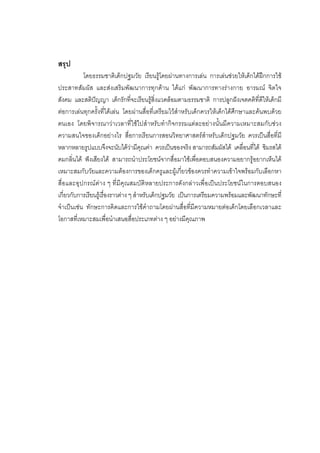 189



สรุป
           โดยธรรมชาติเด็กปฐมวัย เรียนรูโดยผานทางการเลน การเลนชวยใหเด็กไดฝกการใช
ประสาทสัมผัส และสงเสริมพัฒนาการทุกดาน ไดแก พัฒนาการทางรางกาย อารมณ จิตใจ
สังคม และสติปญญา เด็กรักที่จะเรียนรูสิ่งแวดลอมตามธรรมชาติ การปลูกฝงเจตคติที่ดีใหเด็กมี
ตอการเลนทุกครั้งที่ไดเลน โดยผานสื่อที่เตรียมไวสําหรับเด็กควรใหเด็กไดศึกษาและคนพบดวย
ตนเอง โดยพิจารณาวาเวลาที่ใชไปสําหรับทํากิจกรรมแตละอยางนั้นมีความเหมาะสมกับชวง
ความสนใจของเด็กอยางไร สื่อการเรียนการสอนวิทยาศาสตรสําหรับเด็กปฐมวัย ควรเปนสื่อที่มี
หลากหลายรูปแบบจึงจะนับไดวามีคุณคา ควรเปนของจริง สามารถสัมผัสได เคลื่อนที่ได ชิมรสได
ดมกลิ่นได ฟงเสียงได สามารถนําประโยชนจากสื่อมาใชเพื่อตอบสนองความอยากรูอยากเห็นได
เหมาะสมกับวัยและความตองการของเด็กครูและผูเกี่ยวของควรทําความเขาใจพรอมกับเลือกหา
สื่อและอุปกรณตาง ๆ ที่มีคุณสมบัติหลายประการดังกลาวเพื่อเปนประโยชนในการตอบสนอง
เกี่ยวกับการเรียนรูเรื่องราวตาง ๆ สําหรับเด็กปฐมวัย เปนการเตรียมความพรอมและพัฒนาทักษะที่
จําเปนเชน ทักษะการคิดและการใชคําถามโดยผานสื่อที่มีความหมายตอเด็กโดยเลือกเวลาและ
โอกาสที่เหมาะสมเพื่อนําเสนอสื่อประเภทตาง ๆ อยางมีคุณภาพ
 