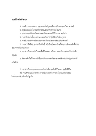 190



แบบฝกหัดทายบท

          1. จงอธิบายความหมาย และความสําคัญของสื่อการเรียนการสอนวิทยาศาสตร
          2. ประโยชนของสื่อการเรียนการสอนวิทยาศาสตรมีอะไรบาง
          3. ประเภทของสื่อการเรียนการสอนวิทยาศาสตรมีกี่ประเภท อะไรบาง
          4. จงยกตัวอยางสื่อการเรียนการสอนวิทยาศาสตรสําหรับเด็กปฐมวัย
          5. จงอธิบายหลักการเลือกและการใชสื่อการเรียนการสอนวิทยาศาสตร
          6. จงกลาวถึงวัสดุ อุปกรณในพื้นที่ หรือทองถิ่นของทานที่สามารถนํามาผลิตสื่อการ
เรียนการสอนวิทยาศาสตร
          7. จงกลาวถึงความจําเปนของสื่อที่มีผลตอการเรียนการสอนวิทยาศาสตรสําหรับเด็ก
ปฐมวัย
          8. ขอควรคํานึงถึงในการใชสื่อการเรียนการสอนวิทยาศาสตรสําหรับเด็กปฐมวัยควรมี
อะไรบาง

          9. จงกลาวถึงความหมายและยกตัวอยางสื่อกลุมสิ่งมีชีวิตและกลุมไมมีชีวิต
          10. จงแสดงความคิดเห็นของทานที่มีตอแนวทางการใชสื่อการเรียนการสอน
วิทยาศาสตรสําหรับเด็กปฐมวัย
 
