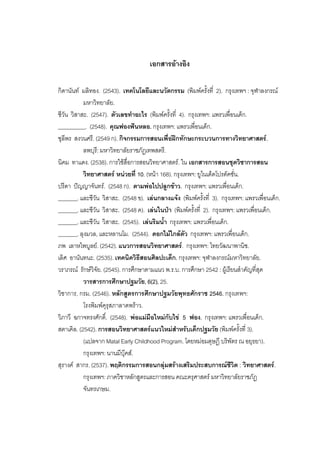 191



                                      เอกสารอางอิง

กิดานันท มลิทอง. (2543). เทคโนโลยีและนวัตกรรม (พิมพครั้งที่ 2). กรุงเทพฯ : จุฬาลงกรณ
           มหาวิทยาลัย.
ชีวัน วิสาสะ. (2547). ตัวเลขทําอะไร (พิมพครั้งที่ 4). กรุงเทพฯ: แพรวเพื่อนเด็ก.
__________. (2548). คุณฟองฟนหลอ. กรุงเทพฯ: แพรวเพื่อนเด็ก.
ชุลีพร สงวนศรี. (2549 ก). กิจกรรมการสอนเพื่อฝกทักษะกระบวนการทางวิทยาศาสตร.
           ลพบุรี: มหาวิทยาลัยราชภัฏเทพสตรี.
นิคม ทาแดง. (2538). การใชสื่อการสอนวิทยาศาสตร. ใน เอกสารการสอนชุดวิชาการสอน
           วิทยาศาสตร หนวยที่ 10. (หนา 168). กรุงเทพฯ: ยูไนเต็ดโปรดัคชั่น.
ปรีดา ปญญาจันทร. (2548 ก). ตามพอไปปลูกขาว. กรุงเทพฯ: แพรวเพื่อนเด็ก.
_______. และชีวัน วิสาสะ. (2548 ข). เลนกลางแจง (พิมพครั้งที่ 3). กรุงเทพฯ: แพรวเพื่อนเด็ก.
_______. และชีวัน วิสาสะ. (2548 ค). เลนในปา (พิมพครั้งที่ 2). กรุงเทพฯ: แพรวเพื่อนเด็ก.
_______. และชีวัน วิสาสะ. (2545). เลนริมน้ํา กรุงเทพฯ: แพรวเพื่อนเด็ก.
_______. ลุงมวล, และหลานโม. (2544). ดอกไมใกลตัว กรุงเทพฯ: แพรวเพื่อนเด็ก.
ภพ เลาหไพบูลย. (2542). แนวการสอนวิทยาศาสตร. กรุงเทพฯ: ไทยวัฒนาพานิช.
เลิศ อานันทนะ. (2535). เทคนิควิธีสอนศิลปะเด็ก. กรุงเทพฯ: จุฬาลงกรณมหาวิทยาลัย.
วราภรณ รักษวิจัย. (2545). การศึกษาตามแนว พ.ร.บ. การศึกษา 2542 : ผูเรียนสําคัญที่สุด
           วารสารการศึกษาปฐมวัย, 6(2), 25.
วิชาการ, กรม. (2546). หลักสูตรการศึกษาปฐมวัยพุทธศักราช 2546. กรุงเทพฯ:
           โรงพิมพคุรุสภาลาดพราว.
วิภาวี ฉกาจทรงศักดิ์. (2548). พอแมมือใหมกับไข 5 ฟอง. กรุงเทพฯ: แพรวเพื่อนเด็ก.
สตาเคิล. (2542). การสอนวิทยาศาสตรแนวใหมสําหรับเด็กปฐมวัย (พิมพครั้งที่ 3).
           (แปลจาก Matal Early Childhood Program. โดยหมอมดุษฎี บริพัตร ณ อยุธยา).
           กรุงเทพฯ: นานมีบุคส.
สุรางค สากร. (2537). พฤติกรรมการสอนกลุมสรางเสริมประสบการณชีวิต : วิทยาศาสตร.
           กรุงเทพฯ: ภาควิชาหลักสูตรและการสอน คณะครุศาสตร มหาวิทยาลัยราชภัฏ
           จันทรเกษม.
 