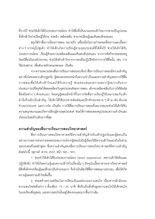 162



ที่วางไว ชวยใหเด็กไดรับประสบการณตรง ทําใหสิ่งที่เปนนามธรรมเขาใจยากกลายเปนรูปธรรม
ที่เด็กเขาใจงายเรียนรูไดงาย รวดเร็ว เพลิดเพลิน สามารถเรียนรูและคนพบดวยตนเอง
                 สรุปไดวาสื่อการเรียนการสอน หมายถึง เครื่องมือในการถายทอดเรื่องราวและเนื้อหา
ตา ง ๆ จากครู ไ ปสู เ ด็ ก ทํ า ให เ ด็ ก เกิ ด การเรี ย นรู ต ามจุ ด ประสงค ที่ ได ตั้ ง ไว ช ว ยให เ ด็ก ได รั บ
ประสบการณตรง เรียนรูดวยความเพลิดเพลินและคนพบดวยตนเอง จากการจัดกิจกรรมของครู
โดยมีสื่อเปนองคประกอบ ชวยใหเด็กเขาใจจากการลงมือปฏิบัติจริงจากการใชสื่อนั้น เชน การ
ใชแวนขยาย เพื่อสังเกตลักษณะของมด เปนตน
                 จากความหมายของสื่อการเรียนการสอนจะเห็นวาสื่อการเรียนการสอนมีความสําคัญ
อยางยิ่งโดยเฉพาะเด็กปฐมวัย ผูสอนควรตระหนักถึงความจําเปนและความสําคัญของการใชสื่อ
การสอนเพื่ อ ให เ ด็ ก เข า ใจและได รั บ ความรู ช ว ยตอบสนองความอยากรู อ ยากเห็ น จาก
ประสบการณที่ครูจัดใหสอดคลองกับจุดประสงคของการสอน เด็กจะเพลิดเพลินกับการไดสัมผัส
สื่อ ชนิ ดต า ง ๆ ดว ยตนเอง โดยครู ผู ส อนมี ห นา ที่ ใ นการจั ดสื่ อ การเรี ย นรู ใ หเ หมาะสมกั บ เด็ ก
คํ า นึ ง ถึ ง เด็ ก เป น สํ า คั ญ ให เ ด็ ก ได ใ ช ป ระสาทสั ม ผั ส และฝ ก ทั ก ษะหลาย ๆ ด า น เช น สั ง เกต
จําแนกประเภท และการวัด เปนตน การใชสื่อการเรียนการสอนที่เหมาะสมจะชวยใหเด็กไดรับ
ความสนุกสนานและเกิดการเรียนรูตามจุดประสงค ชวยใหการสอนของครูประสบความสําเร็จและ
เกิดประโยชนกับเด็กมากที่สุด

ความสําคัญของสื่อการเรียนการสอนวิทยาศาสตร
              สื่อการเรียนการสอนวิทยาศาสตรมี ความสํา คัญสําหรับเด็กปฐมวัยและผูสอนเปน
อยางมากเพราะชวยถายทอดประสบการณจากผูสอนไปยังผูเรียนใหมีความเขาใจและเปนไปตาม
จุดประสงคในหลั กสู ตร ซึ่ งความสํา คั ญของสื่อ การเรีย นการสอนวิ ท ยาศาสตรมี ค วามสํ า คัญ
ดังตอไปนี้ (สุรางค สากร, 2537, หนา 160 – 161)
              1. ชวยทําใหเด็กไดรับประสบการณตรง (direct experience) เพราะเด็กไดเห็นและ
ปฏิบัติจริง ทําใหเกิดความรูและความเขาใจในเรื่องนั้น ๆ ปจจุบันเนื้อหาสาระทางวิทยาศาสตร
มีสิ่งที่เด็กควรเรียนรูและศึกษาเปนจํานวนมาก จึงจําเปนตองใชสื่อการสอนมาประกอบ เพื่อใหเกิด
ความรูและความเขาใจเพิ่มขึ้น
              2. ชวยสรางความพรอมในการเรียนเปนแหลงรวมความสนใจ เนื่องจากเด็กมีระยะ
ความสนใจตอสิ่งตาง ๆ สั้นเพียง 15 – 25 นาที สื่อจึงเปนสิ่งดึงดูดความสนใจใหเด็กสนใจ
ในบทเรียนที่ครูสอน และความสนใจนั้นอยูไดคงทนและมากขึ้นกวาเดิม
 