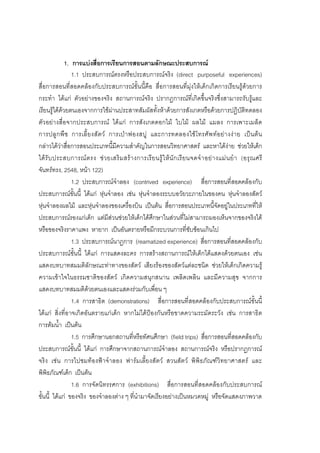 164



              1. การแบงสื่อการเรียนการสอนตามลักษณะประสบการณ
                 1.1 ประสบการณตรงหรือประสบการณจริง (direct purposeful experiences)
สื่อการสอนที่สอดคลองกับประสบการณขั้นนี้คือ สื่อการสอนที่มุงใหเด็กเกิดการเรียนรูดวยการ
กระทํา ไดแก ตัวอยางของจริง สถานการณจริง ปรากฏการณที่เกิดขึ้นจริงซึ่งสามารถรับรูและ
เรียนรูไดดวยตนเองจากการใชผานประสาทสัมผัสทั้งหาดวยการสังเกตหรือดวยการปฏิบัติทดลอง
ตัวอยางสื่อจากประสบการณ ไดแก การสังเกตดอกไม ใบไม ผลไม แมลง การเพาะเมล็ด
การปลู ก พื ช การเลี้ ย งสั ต ว การเป า ฟองสบู และการทดลองใช โ ทรศั พ ทอ ยา งง า ย เปน ต น
กลาวไดวาสื่อการสอนประเภทนี้มีความสําคัญในการสอนวิทยาศาสตร และหาไดงาย ชวยใหเด็ก
ได รั บ ประสบการณ ต รง ช ว ยเสริ ม สร า งการเรี ย นรู ใ ห นั ก เรี ย นจดจํ า อย า งแม น ยํ า (อรุ ณ ศรี
จันทรทรง, 2548, หนา 122)
                 1.2 ประสบการณจําลอง (contrived experience) สื่อการสอนที่สอดคลองกับ
ประสบการณขั้นนี้ ไดแก หุนจําลอง เชน หุนจําลองระบบอวัยวะภายในของคน หุนจําลองสัตว
หุนจําลองผลไม และหุนจําลองของเครื่องบิน เปนตน สื่อการสอนประเภทนี้จัดอยูในประเภททีให                  ่
ประสบการณรองแกเด็ก แตมีสวนชวยใหเด็กไดศึกษาในสวนที่ไมสามารถมองเห็นจากของจริงได
หรือของจริงราคาแพง หายาก เปนอันตรายหรือมีกระบวนการที่ซับซอนเกินไป
                 1.3 ประสบการณนาฏการ (reamatized experience) สื่อการสอนที่สอดคลองกับ
ประสบการณขั้นนี้ ไดแก การแสดงละคร การสรางสถานการณใหเด็กไดแสดงดวยตนเอง เชน
แสดงบทบาทสมมติลักษณะทาทางของสัตว เสียงรองของสัตวแตละชนิด ชวยใหเด็กเกิดความรู
ความเขาใจในธรรมชาติของสัตว เกิดความสนุกสนาน เพลิดเพลิน และมีความสุข จากการ
แสดงบทบาทสมมติดวยตนเองและแสดงรวมกับเพื่อน ๆ
                 1.4 การสาธิต (demonstrations) สื่อการสอนที่สอดคลองกับประสบการณขั้นนี้
ไดแก สิ่งที่อาจเกิดอันตรายแกเด็ก หากไมไดปองกันหรือขาดความระมัดระวัง เชน การสาธิต
การตมน้ํา เปนตน
                 1.5 การศึกษานอกสถานที่หรือทัศนศึกษา (field trips) สื่อการสอนที่สอดคลองกับ
ประสบการณขั้นนี้ ไดแก การศึกษาจากสถานการณจําลอง สถานการณจริง หรือปรากฏการณ
จริง เชน การไปชมทองฟาจําลอง ฟารมเลี้ยงสัตว สวนสัตว พิพิธภัณฑวิทยาศาสตร และ
พิพิธภัณฑเด็ก เปนตน
                 1.6 การจัดนิทรรศการ (exhibitions) สื่อการสอนที่สอดคลองกับประสบการณ
ขั้นนี้ ไดแก ของจริง ของจําลองตาง ๆ ที่นํามาจัดเรียงอยางเปนหมวดหมู หรือจัดแสดงภาพวาด
 