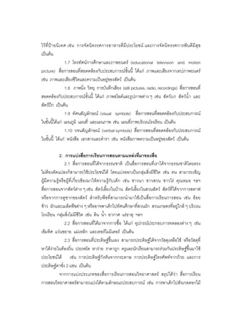 165



ไวที่ป า ยนิ เ ทศ เช น การจั ดนิ ท รรศการอาหารดี มีป ระโยชน และการจั ดนิ ท รรศการฟน ดีมีสุ ข
เปนตน
                  1.7 โทรทัศนการศึกษาและภาพยนตร (educational television and motion
picture) สื่อการสอนที่สอดคลองกับประสบการณขั้นนี้ ไดแก ภาพและเสียงจากเทปภาพยนตร
เชน ภาพและเสียงชีวิตและความเปนอยูของสัตว เปนตน
                  1.8 ภาพนิ่ง วิทยุ การบันทึกเสียง (still pictures, radio, recordings) สื่อการสอนที่
สอดคลองกับประสบการณขั้นนี้ ไดแก ภาพสไลดและรูปภาพตาง ๆ เชน สัตวบก สัตวน้ํา และ
สัตวปก เปนตน
                  1.9 ทัศนสัญลักษณ (visual symbols) สื่อการสอนที่สอดคลองกับประสบการณ
ในขั้นนี้ไดแก แผนภูมิ แผนที่ และแผนภาพ เชน แผนที่ภาพบริเวณโรงเรียน เปนตน
                  1.10 วจนสัญลักษณ (verbal symbols) สื่อการสอนที่สอดคลองกับประสบการณ
ในขั้นนี้ ไดแก หนังสือ เอกสารและตํารา เชน หนังสือภาพความเปนอยูของสัตว เปนตน

            2. การแบงสื่อการเรียนการสอนตามแหลงที่มาของสื่อ
               2.1 สื่อการสอนที่ไดจากธรรมชาติ เปนสื่อการสอนที่เราไดจากธรรมชาติโดยตรง
ไมตองดัดแปลงก็สามารถใชประโยชนได โดยแบงออกเปนกลุมสิ่งมีชีวิต เชน คน สามารถเชิญ
ผูมีความรูหรือผูที่เกี่ยวของมาใหความรูกับเด็ก เชน ชาวนา ชาวสวน ชาวไร คุณหมอ ฯลฯ
สื่อการสอนจากสัตวตาง ๆ เชน สัตวเลี้ยงในบาน สัตวเลี้ยงในสวนสัตว สัตวที่ไดจากการสตาฟ
หรือจากการดูซากของสัตว สําหรับพืชที่สามารถนํามาใชเปนสื่อการเรียนการสอน เชน ออย
ขาว ผักและเมล็ดพืชตาง ๆ หรืออาจพาเด็กไปทัศนศึกษาที่สวนผัก สวนเกษตรที่อยูใกล ๆ บริเวณ
โรงเรียน กลุมสิ่งไมมีชีวิต เชน ดิน น้ํา อากาศ แรธาตุ ฯลฯ
               2.2 สื่อการสอนที่ไดมาจากการซื้อ ไดแก อุปกรณประกอบการทดลองตาง ๆ เชน
เข็มทิศ แวนขยาย แมเหล็ก และเทอรโมมิเตอร เปนตน
               2.3 สื่อการสอนที่ประดิษฐขึ้นเอง สามารถประดิษฐไดจากวัสดุเหลือใช หรือวัสดุที่
หาไดงายในทองถิ่น ประหยัด หางาย ราคาถูก ครูและนักเรียนสามารถรวมกันประดิษฐขึ้นมาใช
ประโยชนได เชน การประดิษฐกังหันจากกระดาษ การประดิษฐโทรศัพทจากถวย และการ
ประดิษฐตาชั่ง 2 แขน เปนตน
            จากการแบงประเภทของสื่อการเรียนการสอนวิทยาศาสตร สรุปไดวา สื่อการเรียน
การสอนวิทยาศาสตรสามารถแบงไดตามลักษณะประสบการณ เชน การพาเด็กไปสังเกตดอกไม
 