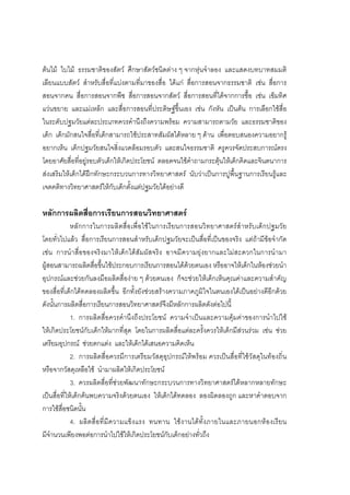 166



ตนไม ใบไม ธรรมชาติของสัตว ศึกษาสัตวชนิดตาง ๆ จากหุนจําลอง และแสดงบทบาทสมมติ
เลียนแบบสัตว สําหรับสื่อที่แบงตามที่มาของสื่อ ไดแก สื่อการสอนจากธรรมชาติ เชน สื่อการ
สอนจากคน สื่อการสอนจากพืช สื่อการสอนจากสัตว สื่อการสอนที่ไดจากการซื้อ เชน เข็มทิศ
แวนขยาย และแมเหล็ก และสื่อการสอนที่ประดิษฐขึ้นเอง เชน กังหัน เปนตน การเลือกใชสื่อ
ในระดับปฐมวัยแตละประเภทควรคํานึงถึงความพรอม ความสามารถตามวัย และธรรมชาติของ
เด็ก เด็กมักสนใจสื่อที่เด็กสามารถใชประสาทสัมผัสไดหลาย ๆ ดาน เพื่อตอบสนองความอยากรู
อยากเห็น เด็กปฐมวัยสนใจสิ่งแวดลอมรอบตัว และสนใจธรรมชาติ ครูควรจัดประสบการณตรง
โดยอาศัยสื่อที่อยูรอบตัวเด็กใหเกิดประโยชน ตลอดจนใชคําถามกระตุนใหเด็กคิดและจินตนาการ
สงเสริมใหเด็กไดฝกทักษะกระบวนการทางวิทยาศาสตร นับวาเปนการปูพื้นฐานการเรียนรูและ
เจตคติทางวิทยาศาสตรใหกับเด็กตั้งแตปฐมวัยไดอยางดี

หลักการผลิตสื่อการเรียนการสอนวิทยาศาสตร
             หลักการในการผลิตสื่อเพื่อใชในการเรียนการสอนวิทยาศาสตรสําหรับเด็กปฐมวัย
โดยทั่วไปแลว สื่อการเรียนการสอนสําหรับเด็กปฐมวัยจะเปนสื่อที่เปนของจริง แตถามีขอจํากัด
เชน การนําสื่อของจริงมาใหเด็กไดสัมผัสจริง อาจมีความยุงยากและไมสะดวกในการนํามา
ผูสอนสามารถผลิตสื่อขึ้นใชประกอบการเรียนการสอนไดดวยตนเอง หรืออาจใหเด็กในหองชวยนํา
อุปกรณและชวยกันลงมือผลิตสื่องาย ๆ ดวยตนเอง ก็จะชวยใหเด็กเห็นคุณคาและความสําคัญ
ของสื่อที่เด็กไดทดลองผลิตขึ้น อีกทั้งยังชวยสรางความภาคภูมิใจในตนเองไดเปนอยางดีอีกดวย
ดังนั้นการผลิตสื่อการเรียนการสอนวิทยาศาสตรจึงมีหลักการผลิตดังตอไปนี้
             1. การผลิตสื่อควรคํานึงถึงประโยชน ความจําเปนและความคุมคาของการนําไปใช
ใหเกิดประโยชนกับเด็กใหมากที่สุด โดยในการผลิตสื่อแตละครั้งควรใหเด็กมีสวนรวม เชน ชวย
เตรียมอุปกรณ ชวยตกแตง และใหเด็กไดเสนอความคิดเห็น
             2. การผลิตสื่อควรมีการเตรียมวัสดุอุปกรณใหพรอม ควรเปนสื่อที่ใชวัสดุในทองถิ่น
หรือจากวัสดุเหลือใช นํามาผลิตใหเกิดประโยชน
             3. ควรผลิตสื่อที่ชวยพัฒนาทักษะกระบวนการทางวิทยาศาสตรไดหลากหลายทักษะ
เปนสื่อที่ใหเด็กคนพบความจริงดวยตนเอง ใหเด็กไดทดลอง ลองผิดลองถูก และหาคําตอบจาก
การใชสื่อชนิดนั้น
             4. ผลิตสื่ อที่ มี ค วามแข็งแรง ทนทาน ใช ง านไดทั้ง ภายในและภายนอกหอ งเรี ย น
มีจํานวนเพียงพอตอการนําไปใชใหเกิดประโยชนกับเด็กอยางทั่วถึง
 