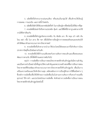 167



              5. ผลิ ต สื่ อ ที่ เ ด็ ก สามารถเล น คนเดี ย ว หรื อ เล น เป น กลุ ม ได เพื่ อ เด็ ก จะได เ รี ย นรู
การรอคอย การแบงปน และการมีน้ําใจตอกัน
              6. ผลิตสื่อใหเด็กไดใชประสาทสัมผัสทั้งหา ในการเรียนรูจากสื่อชนิดนั้นใหไดมากที่สุด
              7. ควรผลิตสื่อโดยคํานึงถึงความประหยัด คุมคา และใชสื่อที่มีราคาถูกแตสามารถใช
งานไดดีเทาเทียมกัน
              8. ควรผลิตสื่อที่เด็กปฐมวัยสามารถหยิบ จับ สัมผัส แกะ ดึง หมุน เปา ผลัก ดัน
โยน เขยา กลิ้ง โบก เคาะ ดีด ฯลฯ เพื่อใหเกิดการเรียนรูจากการทดลองดวยตนเองจะชวยให
เด็กไดพัฒนาทักษะกระบวนการทางวิทยาศาสตร
              9. ควรผลิ ต สื่ อ ที่ เ ด็ ก สามารถนํ า มาใช ป ระโยชน ไ ด ต ลอดเวลาที่ เ ด็ ก ต อ งการโดย
ปราศจากวัสดุที่จะเปนอันตรายกับเด็ก
              10. ควรผลิตสื่ อให มี จํา นวนเพี ยงพอกับความตองการของเด็ กและเพื่อตอบสนอง
พัฒนาการตามวัย มีทั้งสื่อที่งายและยากสลับกันไป
              สรุปวา การผลิตสื่อการเรียนการสอนวิทยาศาสตรสําหรับเด็กปฐมวัยมีความสําคัญ
และเปนความจําเปนอยางยิ่งที่ครูควรใหความสําคัญและพยายามสรางสรรคสื่อการเรียนการสอน
วิทยาศาสตรที่ชวยพัฒนาทักษะกระบวนการทางวิทยาศาสตรใหกับเด็กปฐมวัย เพื่อเปนการ
เตรียมความพรอมและใหเด็กมีความสุข เพลิดเพลินจากการเรียนรูดวยการใชสื่อชนิดตาง ๆ
ซึ่ ง หลั ก การผลิ ต สื่ อ เพื่ อ ให ไ ด ทั ก ษะการผลิ ต สื่ อ เป น ไปตามความต อ งการจึ ง ควรกํ า หนดสื่ อ
อุปกรณ วิธีการทํา และประโยชนกอนการผลิตสื่อ ดังตัวอยางการผลิตสื่อการเรียนการสอน
วิทยาศาสตรสําหรับเด็กปฐมวัยตอไปนี้
 