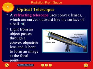 A  refracting telescope  uses convex lenses, which are curved outward like the surface of a ball. Light from an object passes through a convex objective lens and is bent to form an image at the focal point. Optical Telescopes 1 Radiation From Space 
