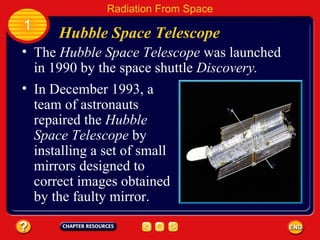 The  Hubble Space Telescope  was launched in 1990 by the space shuttle  Discovery. Hubble Space Telescope 1 Radiation From Space In December 1993, a team of astronauts repaired the  Hubble Space Telescope  by installing a set of small mirrors designed to correct images obtained by the faulty mirror. 