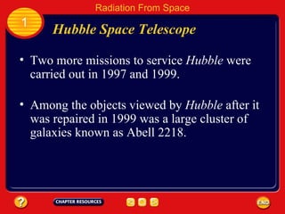 Two more missions to service  Hubble  were carried out in 1997 and 1999. Hubble Space Telescope 1 Radiation From Space Among the objects viewed by  Hubble  after it was repaired in 1999 was a large cluster of galaxies known as Abell 2218. 