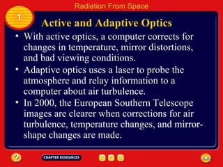 With active optics, a computer corrects for changes in temperature, mirror distortions, and bad viewing conditions.   Active and Adaptive Optics 1 Radiation From Space Adaptive optics uses a laser to probe the atmosphere and relay information to a computer about air turbulence. In 2000, the European Southern Telescope images are clearer when corrections for air turbulence, temperature changes, and mirror-shape changes are made. 