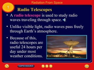 A  radio telescope  is used to study radio waves traveling through space. Radio Telescopes 1 Radiation From Space Unlike visible light, radio waves pass freely through Earth’s atmosphere. Because of this, radio telescopes are useful 24 hours per day under most weather conditions. 