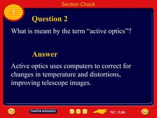 1 Question 2 Section Check Answer What is meant by the term “active optics”? Active optics uses computers to correct for  changes in temperature and distortions,  improving telescope images. NC: 5.04 
