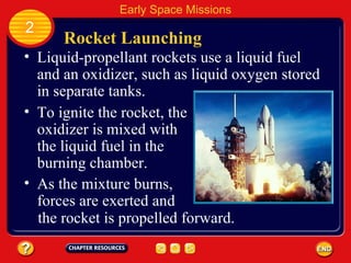 Rocket Launching Liquid-propellant rockets use a liquid fuel and an oxidizer, such as liquid oxygen stored in separate tanks. To ignite the rocket, the oxidizer is mixed with the liquid fuel in the burning chamber. 2 Early Space Missions As the mixture burns, forces are exerted and the rocket is propelled forward. 