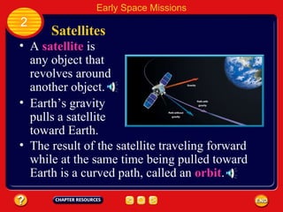 Satellites A  satellite  is any object that revolves around another object. Earth’s gravity pulls a satellite toward Earth. 2 Early Space Missions The result of the satellite traveling forward while at the same time being pulled toward Earth is a curved path, called an  orbit . 