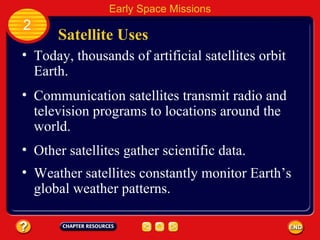 Satellite Uses Today, thousands of artificial satellites orbit Earth. Communication satellites transmit radio and television programs to locations around the world. 2 Early Space Missions Other satellites gather scientific data. Weather satellites constantly monitor Earth’s global weather patterns. 