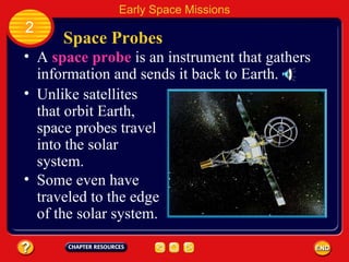 Space Probes A  space probe  is an instrument that gathers information and sends it back to Earth. Unlike satellites that orbit Earth, space probes travel into the solar system. 2 Early Space Missions Some even have traveled to the edge of the solar system. 