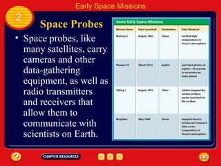 Space Probes Space probes, like many satellites, carry cameras and other data-gathering equipment, as well as radio transmitters and receivers that allow them to communicate with scientists on Earth. 2 Early Space Missions 