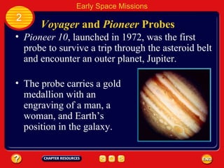 Voyager  and  Pioneer  Probes Pioneer 10 , launched in 1972, was the first probe to survive a trip through the asteroid belt and encounter an outer planet, Jupiter. 2 Early Space Missions The probe carries a gold medallion with an engraving of a man, a woman, and Earth’s position in the galaxy. 
