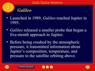 Galileo Launched in 1989,  Galileo  reached Jupiter in 1995. 2 Early Space Missions Galileo  released a smaller probe that began a five-month approach to Jupiter. Before being crushed by the atmospheric pressure, it transmitted information about Jupiter’s composition, temperature, and pressure to the satellite orbiting above. 