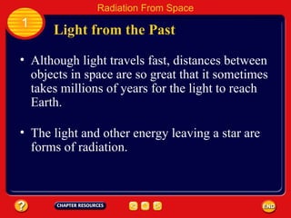 Although light travels fast, distances between objects in space are so great that it sometimes takes millions of years for the light to reach Earth. The light and other energy leaving a star are forms of radiation. Light from the Past 1 Radiation From Space 